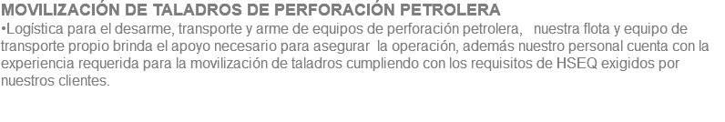 MOVILIZACIÓN DE TALADROS DE PERFORACIÓN PETROLERA •Logística para el desarme, transporte y arme de equipos de perforación petrolera, nuestra flota y equipo de transporte propio brinda el apoyo necesario para asegurar la operación, además nuestro personal cuenta con la experiencia requerida para la movilización de taladros cumpliendo con los requisitos de HSEQ exigidos por nuestros clientes. 